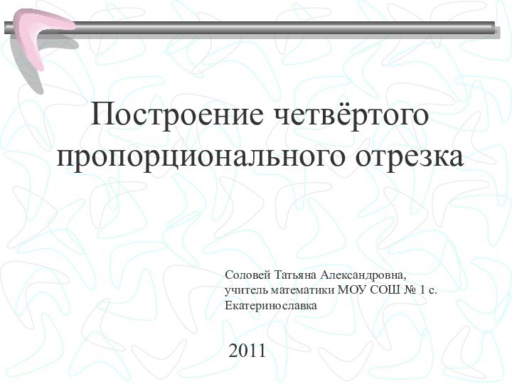 Построение четвёртого пропорционального отрезкаСоловей Татьяна Александровна, учитель математики МОУ СОШ № 1 с.Екатеринославка 2011