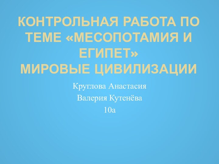 КОНТРОЛЬНАЯ РАБОТА ПО ТЕМЕ «МЕСОПОТАМИЯ И ЕГИПЕТ» МИРОВЫЕ ЦИВИЛИЗАЦИИКруглова АнастасияВалерия Кутенёва10а