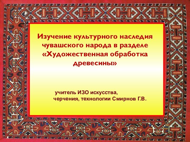 учитель ИЗО искусства, черчения, технологии Смирнов Г.В. Изучение культурного наследия чувашского