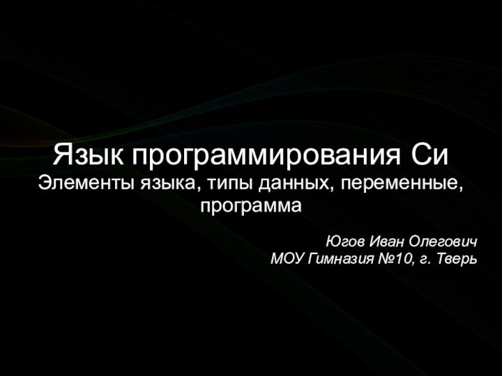 Язык программирования СиЭлементы языка, типы данных, переменные, программаЮгов Иван ОлеговичМОУ Гимназия №10, г. Тверь