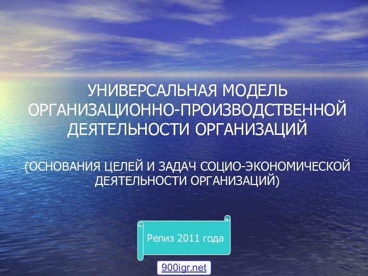 УНИВЕРСАЛЬНАЯ МОДЕЛЬ ОРГАНИЗАЦИОННО-ПРОИЗВОДСТВЕННОЙ ДЕЯТЕЛЬНОСТИ ОРГАНИЗАЦИЙ  (ОСНОВАНИЯ ЦЕЛЕЙ И ЗАДАЧ СОЦИО-ЭКОНОМИЧЕСКОЙ ДЕЯТЕЛЬНОСТИ ОРГАНИЗАЦИЙ)Релиз 2011 года