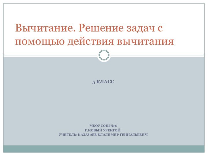 5 КЛАССМБОУ СОШ №6 Г.НОВЫЙ УРЕНГОЙ,УЧИТЕЛЬ: КАЗАЗАЕВ ВЛАДИМИР ГЕННАДЬЕВИЧВычитание. Решение задач с помощью действия вычитания