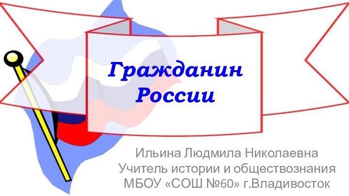 Гражданин  России Ильина Людмила НиколаевнаУчитель истории и обществознанияМБОУ «СОШ №60» г.Владивосток