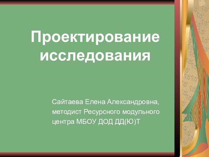 Проектирование исследования	Сайтаева Елена Александровна, 	методист Ресурсного модульного 	центра МБОУ ДОД ДД(Ю)Т