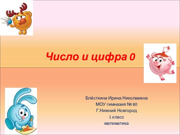 Число и цифра 0Блёсткина Ирина НиколаевнаМОУ гимназия № 80Г.Нижний Новгород1 классматематика