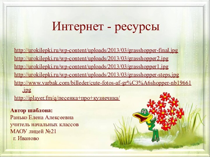 Интернет - ресурсыhttp://urokilepki.ru/wp-content/uploads/2013/03/grasshopper-final.jpghttp://urokilepki.ru/wp-content/uploads/2013/03/grasshopper2.jpghttp://urokilepki.ru/wp-content/uploads/2013/03/grasshopper1.jpghttp://urokilepki.ru/wp-content/uploads/2013/03/grasshopper-steps.jpghttp://www.varbak.com/billeder/cute-fotos-af-gr%C3%A6shopper-nb19661.jpghttp://iplayer.fm/q/песенка+про+кузнечика/Автор шаблона:Ранько Елена Алексеевна учитель начальных классов МАОУ лицей №21 г. Иваново
