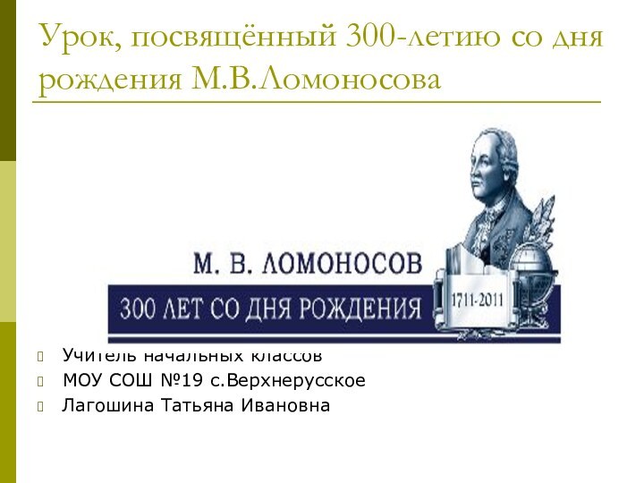 Урок, посвящённый 300-летию со дня рождения М.В.ЛомоносоваУчитель начальных классовМОУ СОШ №19 с.ВерхнерусскоеЛагошина Татьяна Ивановна