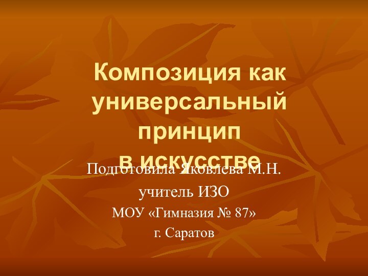 Композиция как универсальный принцип  в искусствеПодготовила Яковлева М.Н.учитель ИЗО МОУ «Гимназия № 87»г. Саратов