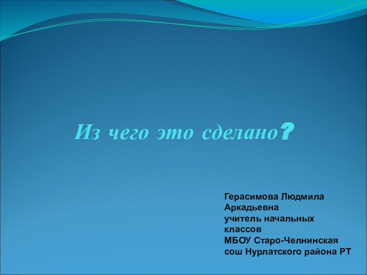 Из чего это сделано?Герасимова Людмила Аркадьевнаучитель начальных классовМБОУ Старо-Челнинская сош Нурлатского района РТ