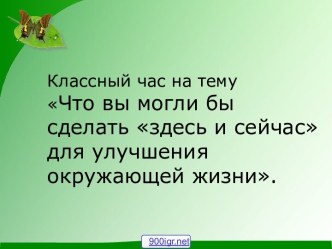 Классный час на тему Что вы могли бы сделать здесь и сейчас для улучшения окружающей жизни.