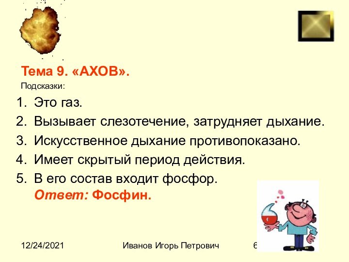 12/24/2021Иванов Игорь ПетровичТема 9. «АХОВ».Подсказки:Это газ.Вызывает слезотечение, затрудняет дыхание.Искусственное дыхание противопоказано.Имеет скрытый