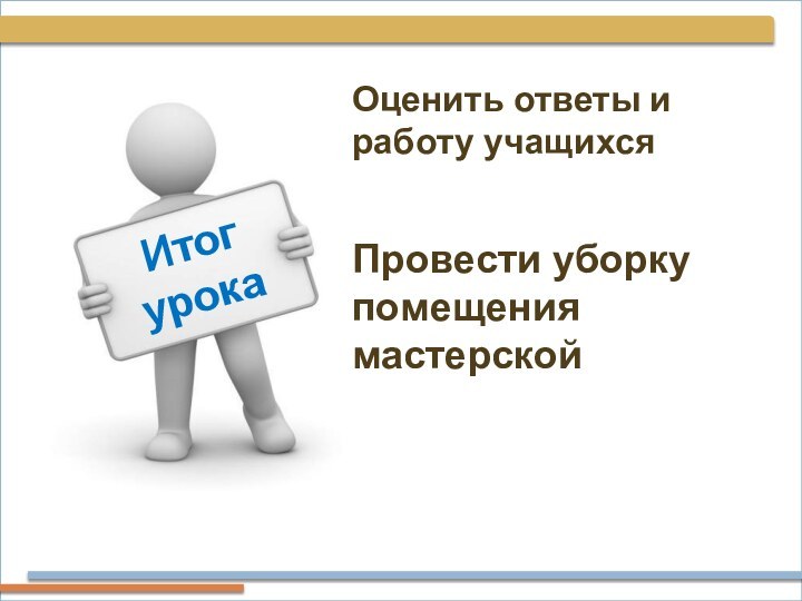 Итог урокаОценить ответы и работу учащихся Провести уборку помещения мастерской