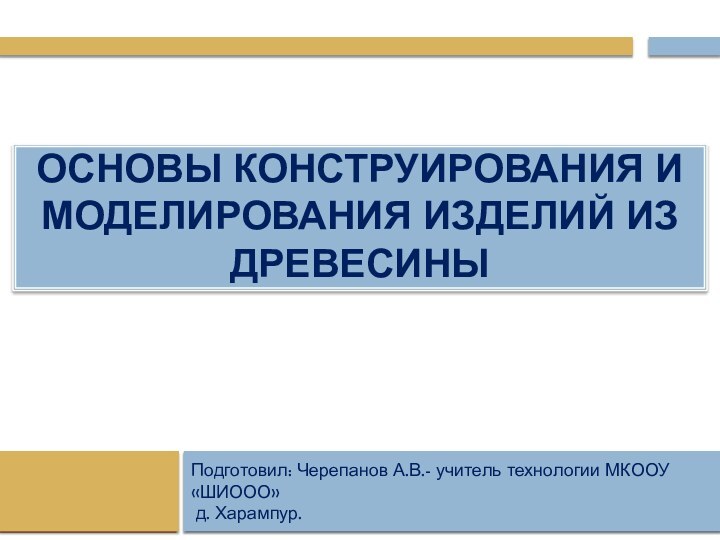 Основы конструирования и моделирования изделий из древесиныПодготовил:Подготовил: Черепанов А.В.- учитель технологии МКООУ «ШИООО» д. Харампур.