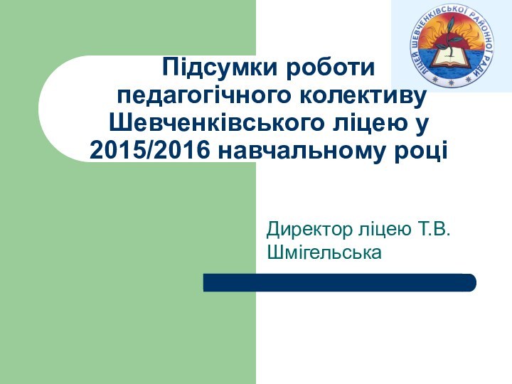 Директор ліцею Т.В.ШмігельськаПідсумки роботи  педагогічного колективу Шевченківського ліцею у  2015/2016 навчальному році