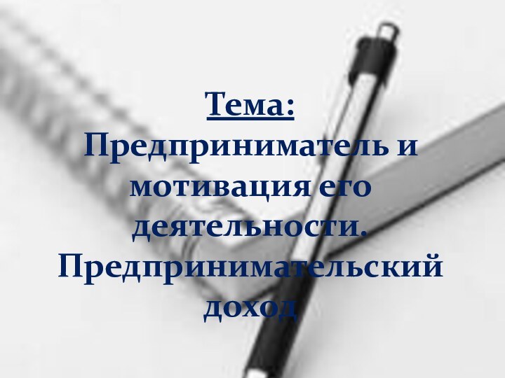 Тема:  Предприниматель и мотивация его деятельности. Предпринимательский доход