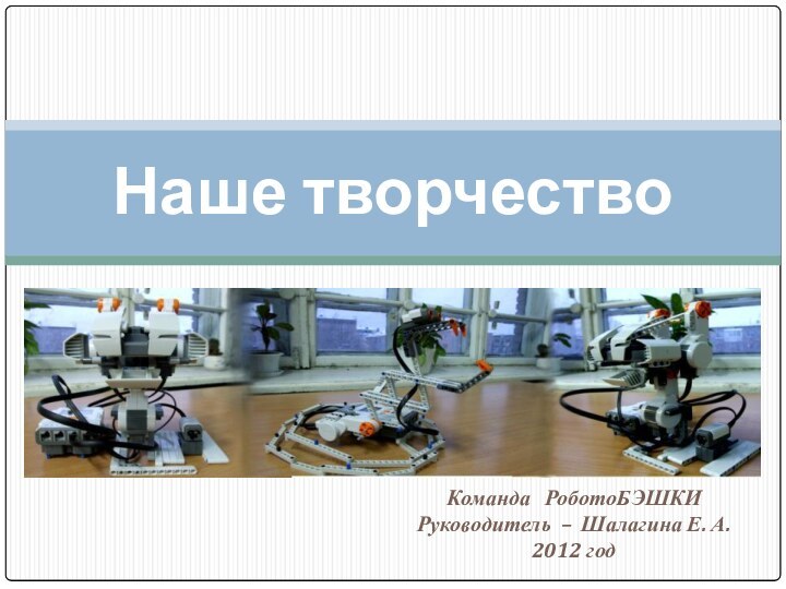 Команда  РоботоБЭШКИ Руководитель – Шалагина Е. А.2012 годНаше творчество