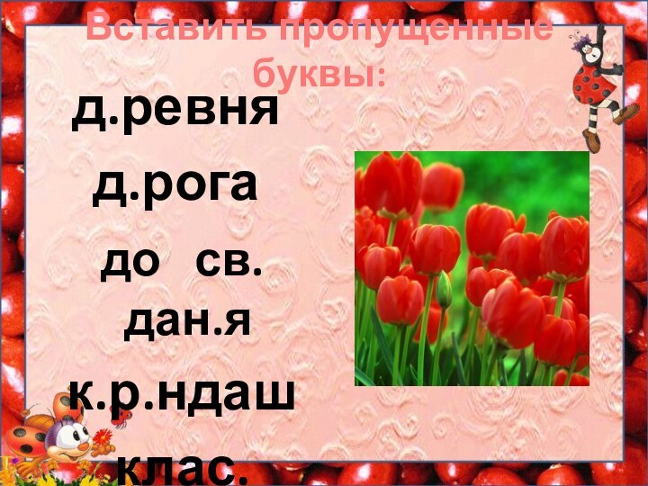 Вставить пропущенные буквы:д.ревня д.рога до  св.дан.я к.р.ндаш клас.