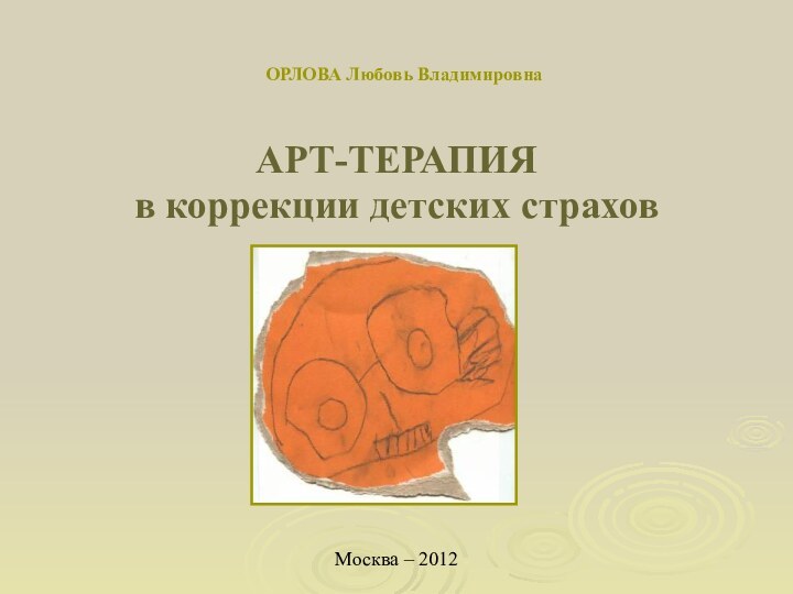 ОРЛОВА Любовь ВладимировнаАРТ-ТЕРАПИЯ в коррекции детских страхов Москва – 2012