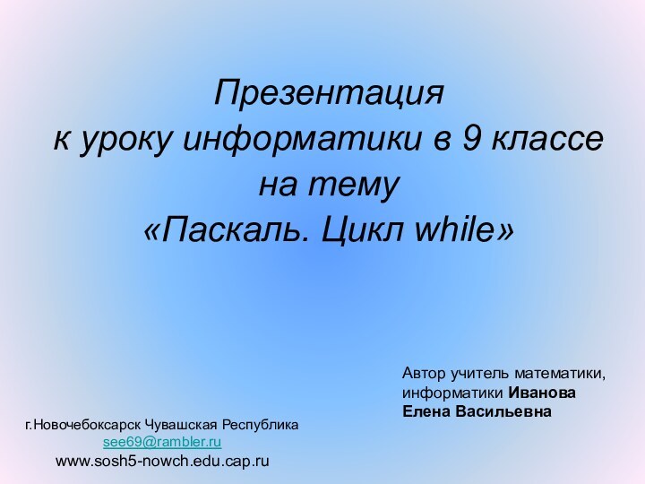 Презентация к уроку информатики в 9 классена тему«Паскаль. Цикл while»Автор учитель математики,информатики ИвановаЕлена Васильевнаг.Новочебоксарск Чувашская Республикаsee69@rambler.ruwww.sosh5-nowch.edu.cap.ru