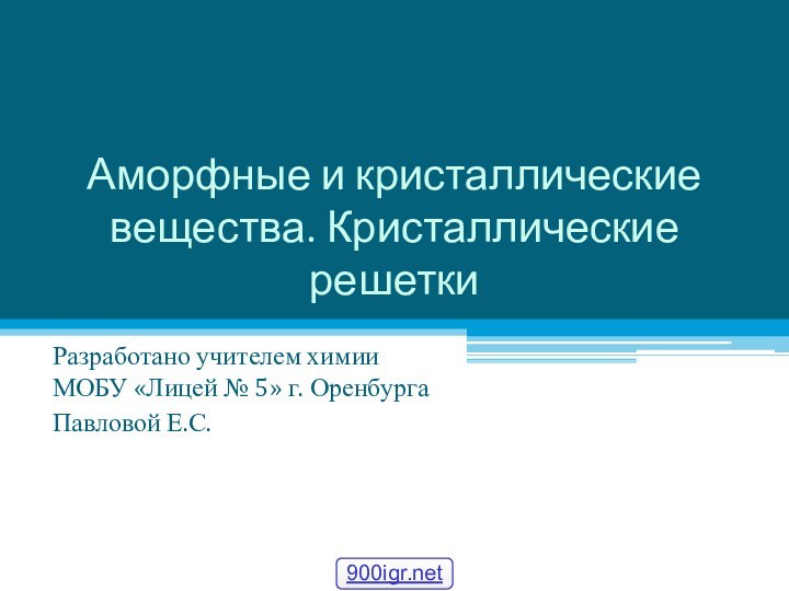 Аморфные и кристаллические вещества. Кристаллические решеткиРазработано учителем химии МОБУ «Лицей № 5» г. ОренбургаПавловой Е.С.