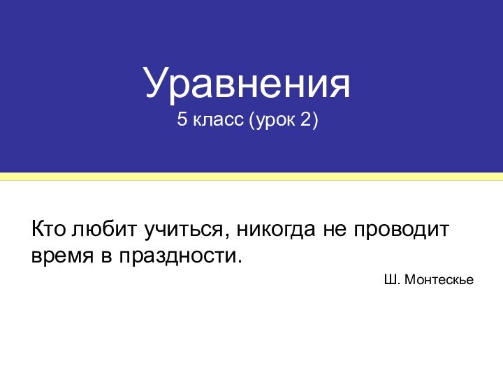 Уравнения 5 класс (урок 2)Кто любит учиться, никогда не проводит время в праздности.Ш. Монтескье