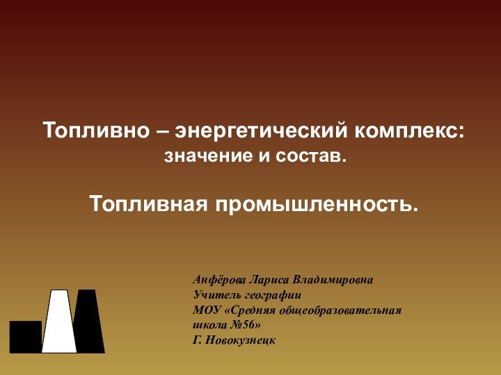 Топливно – энергетический комплекс: значение и состав.Топливная промышленность.Анфёрова Лариса ВладимировнаУчитель географииМОУ «Средняя общеобразовательная школа №56»Г. Новокузнецк