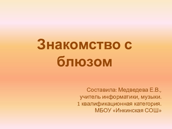 Знакомство с блюзомСоставила: Медведева Е.В., учитель информатики, музыки.1 квалификационная категория.МБОУ «Инкинская СОШ»