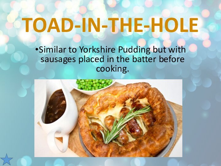 Toad-in-the-HoleSimilar to Yorkshire Pudding but with sausages placed in the batter before cooking.