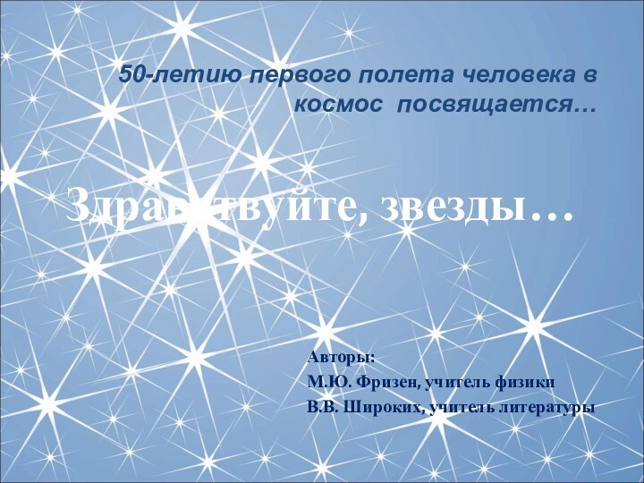 Авторы:М.Ю. Фризен, учитель физикиВ.В. Широких, учитель литературы50-летию первого полета человека в космос посвящается…Здравствуйте, звезды…