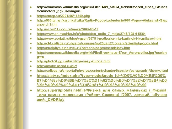 http://commons.wikimedia.org/wiki/File:TMW_50904_Schnittmodell_eines_Gleichstrommotors.jpg?uselang=ruhttp://omop.su/2001/06/11309.phphttp:///kartinki/fizika/Radio-Popov-izobretenie/007-Popov-Aleksandr-Stepanovich.htmlhttp://scool11.ucoz.ru/news/2009-03-17http://www.animashka.info/photo/den_radio_7_maja/2748/108-0-5564http://www.porjati.ru/blog/vgsch/50751-podborka-mix-kartinok-i-komiksov.htmlhttp://old.college.ru/physics/courses/op25part2/content/scientist/popov.htmlhttp://nuclphys.sinp.msu.ru/persons/pages/mendeleev.htmhttp://commons.wikimedia.org/wiki/File:Brockhaus-Efron_Aeronavtika.jpg?uselang=ruhttp://photoit.pp.ua/krutilnye-vesy-kulona.htmlhttp://markx.narod.ru/pic/http://college.ru/enportal/physics/content/chapter4/section/paragraph1/theory.htmlhttp://alaty.ru/index.php?type=node&node_id=%D0%A0%D0%B5%D0%B7%D1%83%D0%BB%D1%8C%D1%82%D0%B0%D1%82%D1%8B+%D0%95%D0%93%D0%AD+%D0%B8+%D0%93%D0%98%D0%90http://superuploads.net/file/Физика_для_самых_маленьких_/_Физика_для_самых_маленьких_(Роберт_Саакянц)_[2007,_детский,_обучающий,_DVDRip]/
