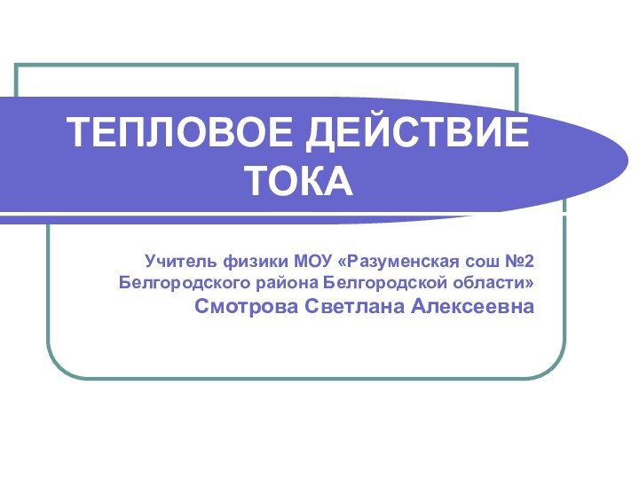 ТЕПЛОВОЕ ДЕЙСТВИЕ ТОКАУчитель физики МОУ «Разуменская сош №2 Белгородского района Белгородской области»Смотрова Светлана Алексеевна