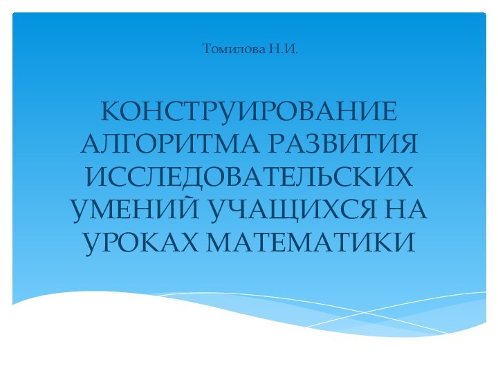 КОНСТРУИРОВАНИЕ АЛГОРИТМА РАЗВИТИЯ ИССЛЕДОВАТЕЛЬСКИХ УМЕНИЙ УЧАЩИХСЯ НА УРОКАХ МАТЕМАТИКИТомилова Н.И.