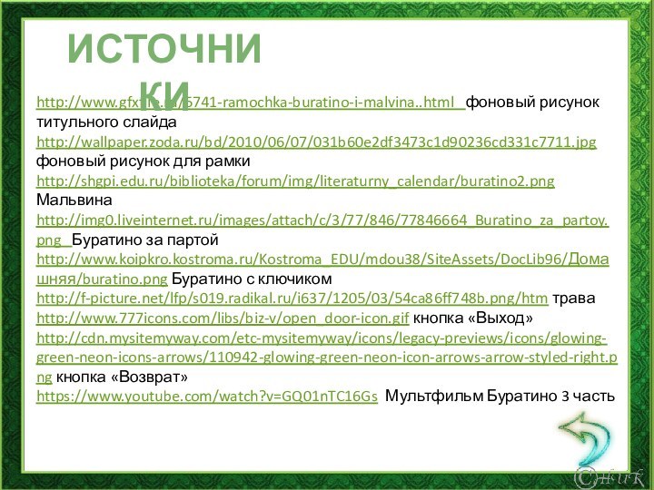 http://www.gfxfile.ru/5741-ramochka-buratino-i-malvina..html  фоновый рисунок титульного слайдаhttp://wallpaper.zoda.ru/bd/2010/06/07/031b60e2df3473c1d90236cd331c7711.jpg фоновый рисунок для рамкиhttp://shgpi.edu.ru/biblioteka/forum/img/literaturny_calendar/buratino2.png Мальвина http://img0.liveinternet.ru/images/attach/c/3/77/846/77846664_Buratino_za_partoy.png