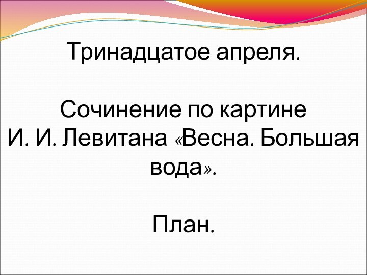 Тринадцатое апреля.  Сочинение по картине И. И. Левитана «Весна. Большая вода».  План.