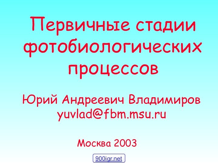 Первичные стадии фотобиологических процессовЮрий Андреевич Владимировyuvlad@fbm.msu.ruМосква 2003