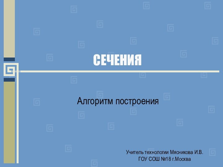 СЕЧЕНИЯАлгоритм построенияУчитель технологии Мясникова И.В. ГОУ СОШ №18 г.Москва