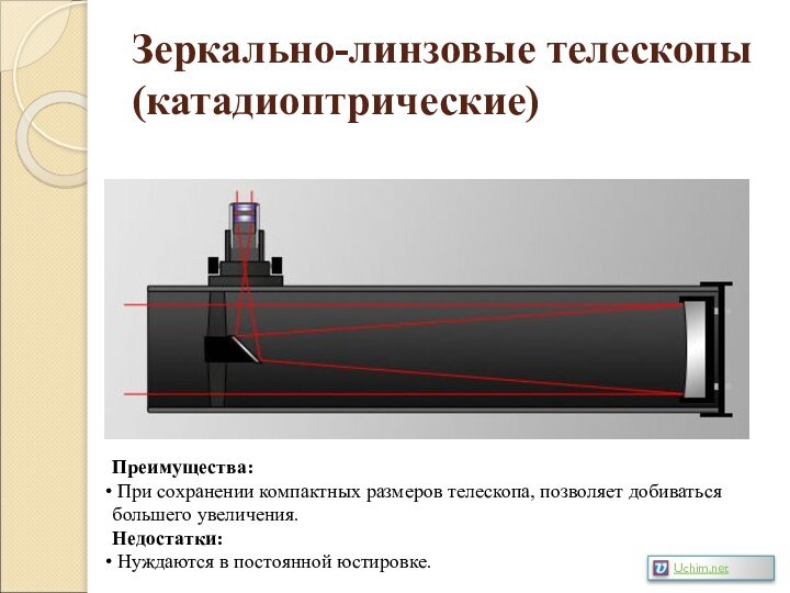 Зеркально-линзовые телескопы (катадиоптрические)Преимущества: При сохранении компактных размеров телескопа, позволяет добиваться большего увеличения.Недостатки: Нуждаются в постоянной юстировке.