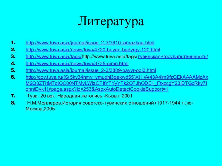 Литератураhttp://www.tuva.asia/journal/issue_2-3/3810-lamazhaa.htmlhttp://www.tuva.asia/news/tuva/4720-buyan-badyrgy-120.htmlhttp://www.tuva.asia/tags/http://www.tuva.asia/tags/тувинская+государственность/http://www.tuva.asia/news/tuva/3735-gimn.htmlhttp://www.tuva.asia/journal/issue_2-3/3809-bayyr-ool3.htmlhttp://gov.tuva.ru/(S(5kv34hmv1ymughi3qeiovd55)X(1)A(43A4lm9fzQEkAAAAMzAxM2Q3ZTItMTdiOC00NTMyLWIzOTItYTYyYTk2OTJhODE1_FtxzcgY23iDTGcRky7IonntDvk1))/page.aspx?id=253&AspxAutoDetectCookieSupport=1 Тува. 20 век. Народная летопись.-Кызыл,2001 Н.М.Моллеров.История советско-тувинских отношений (1917-1944 гг.)ю-Москва,2005