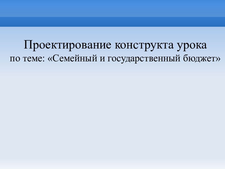 Проектирование конструкта урока по теме: «Семейный и государственный бюджет»