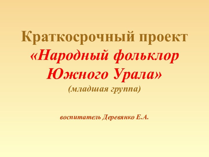 Краткосрочный проект  «Народный фольклор Южного Урала» (младшая группа)  воспитатель Деревянко Е.А.