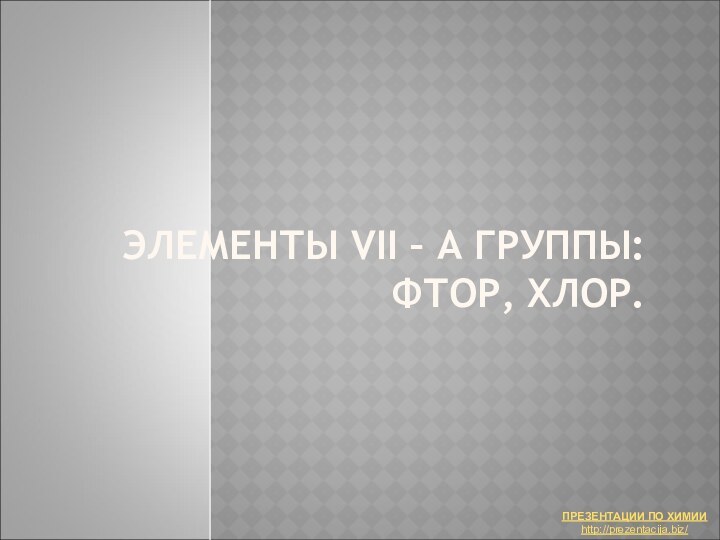 ЭЛЕМЕНТЫ VII – А ГРУППЫ:  ФТОР, ХЛОР.ПРЕЗЕНТАЦИИ ПО ХИМИИhttp://prezentacija.biz/