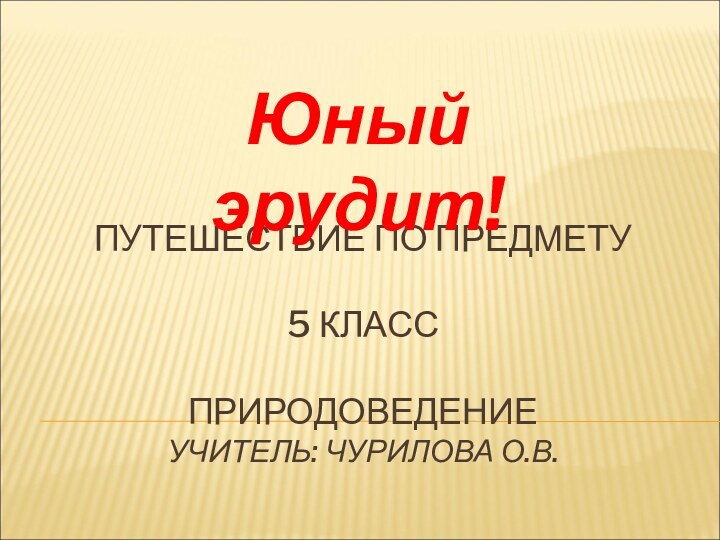 ПУТЕШЕСТВИЕ ПО ПРЕДМЕТУ  5 КЛАСС  ПРИРОДОВЕДЕНИЕ УЧИТЕЛЬ: ЧУРИЛОВА О.В.Юный эрудит!