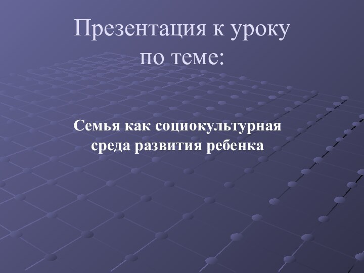 Презентация к уроку по теме: Семья как социокультурная среда развития ребенка