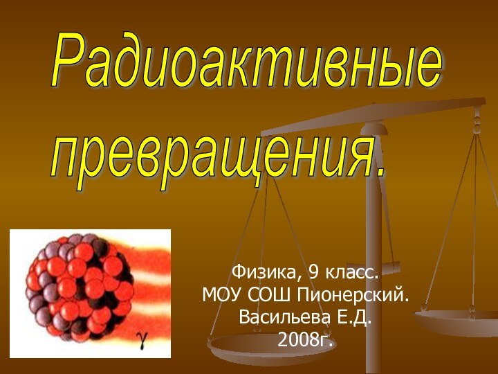 Физика, 9 класс.МОУ СОШ Пионерский.Васильева Е.Д.2008г.Радиоактивные  превращения.