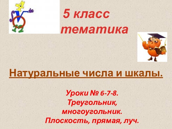 Натуральные числа и шкалы.5 класс математикаУроки № 6-7-8. Треугольник, многоугольник.Плоскость, прямая, луч.