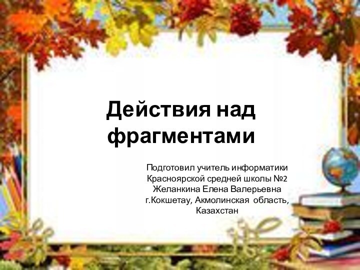 Действия над фрагментамиПодготовил учитель информатики Красноярской средней школы №2Желанкина Елена Валерьевнаг.Кокшетау, Акмолинская область, Казахстан