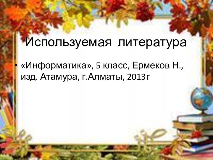 Используемая литература«Информатика», 5 класс, Ермеков Н., изд. Атамура, г.Алматы, 2013г