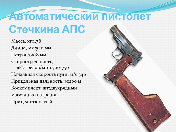 Автоматический пистолет Стечкина АПСМасса, кг:1,78 Длина, мм:540 ммПатрон:9×18 ммСкорострельность, выстрелов/мин:700-750Начальная скорость пули, м/с:340Прицельная