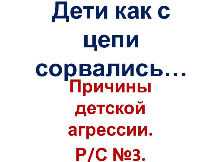 Дети как с цепи сорвались…Причины детской агрессии.Р/С №3.