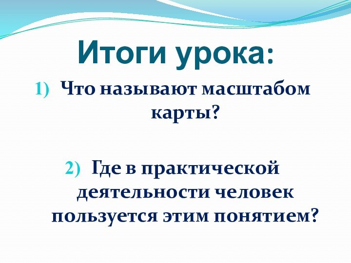 Итоги урока:Что называют масштабом карты?Где в практической деятельности человек пользуется этим понятием?